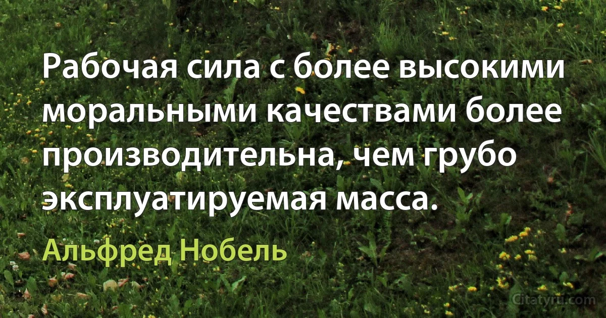 Рабочая сила с более высокими моральными качествами более производительна, чем грубо эксплуатируемая масса. (Альфред Нобель)