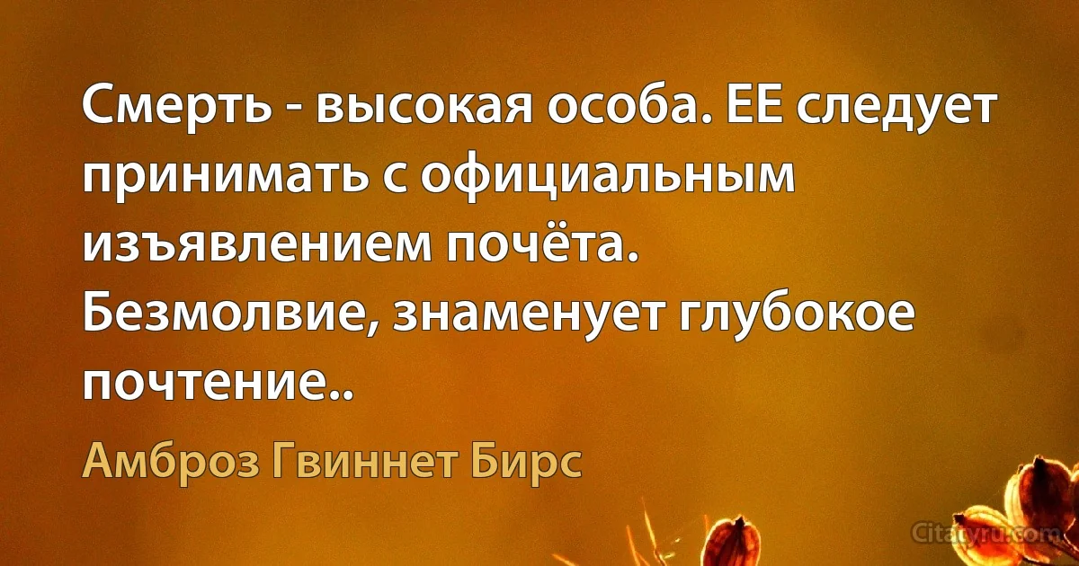 Смерть - высокая особа. ЕЕ следует принимать с официальным изъявлением почёта.
Безмолвие, знаменует глубокое почтение.. (Амброз Гвиннет Бирс)