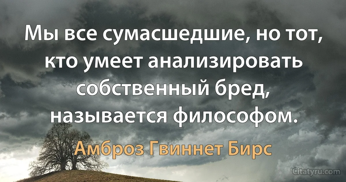 Мы все сумасшедшие, но тот, кто умеет анализировать собственный бред, называется философом. (Амброз Гвиннет Бирс)