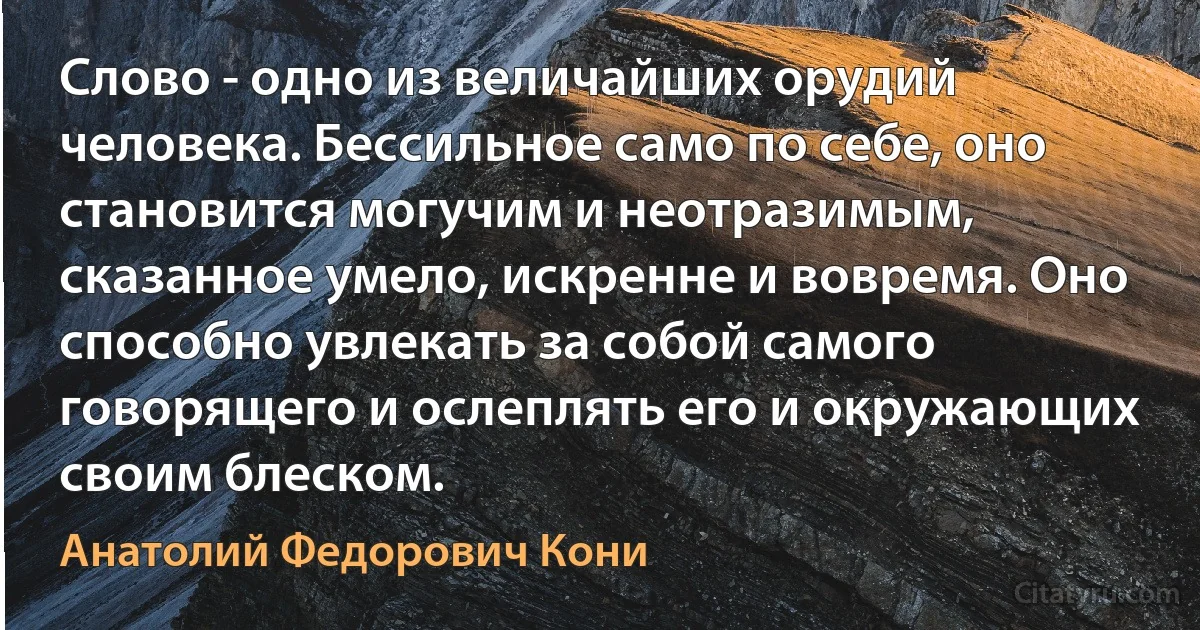 Слово - одно из величайших орудий человека. Бессильное само по себе, оно становится могучим и неотразимым, сказанное умело, искренне и вовремя. Оно способно увлекать за собой самого говорящего и ослеплять его и окружающих своим блеском. (Анатолий Федорович Кони)