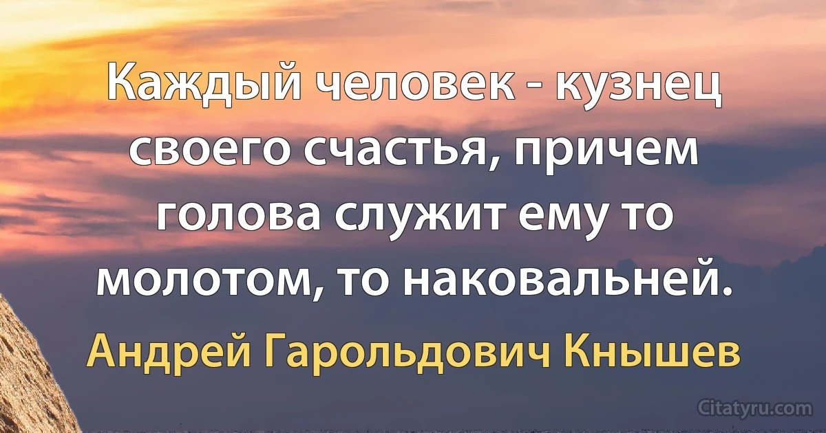 Каждый человек - кузнец своего счастья, причем голова служит ему то молотом, то наковальней. (Андрей Гарольдович Кнышев)