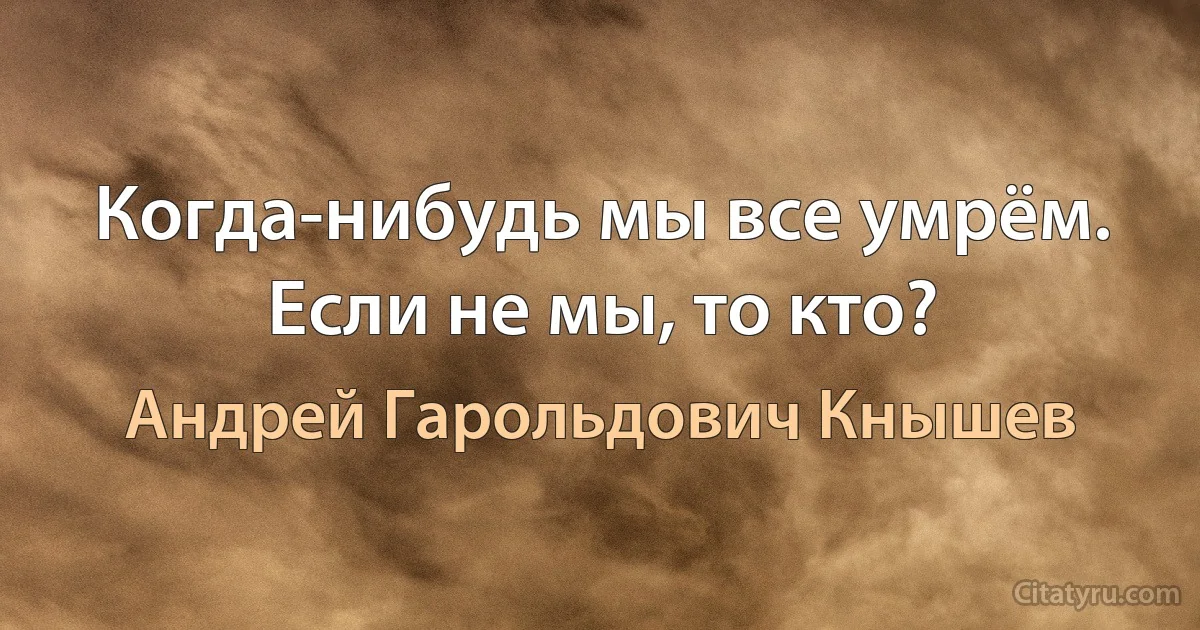 Когда-нибудь мы все умрём. Если не мы, то кто? (Андрей Гарольдович Кнышев)