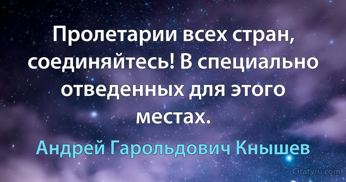 Пролетарии всех стран, соединяйтесь! В специально отведенных для этого местах. (Андрей Гарольдович Кнышев)