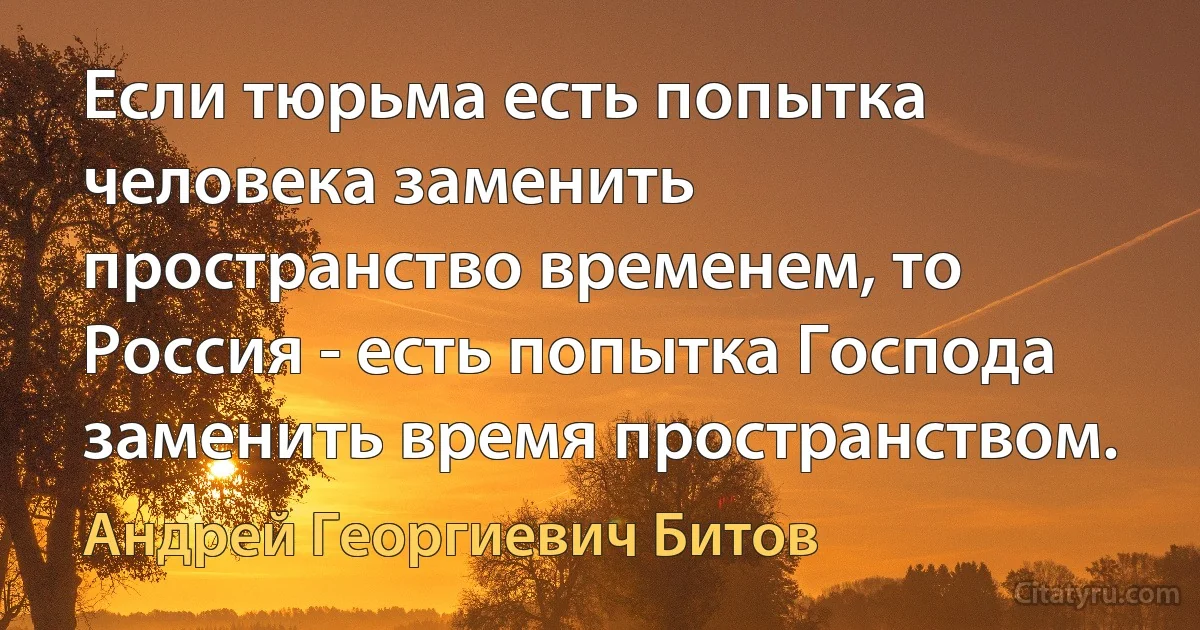 Если тюрьма есть попытка человека заменить пространство временем, то Россия - есть попытка Господа заменить время пространством. (Андрей Георгиевич Битов)