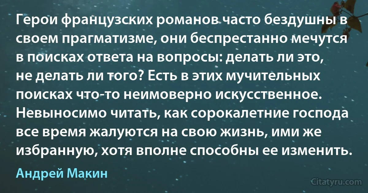 Герои французских романов часто бездушны в своем прагматизме, они беспрестанно мечутся в поисках ответа на вопросы: делать ли это, не делать ли того? Есть в этих мучительных поисках что-то неимоверно искусственное. Невыносимо читать, как сорокалетние господа все время жалуются на свою жизнь, ими же избранную, хотя вполне способны ее изменить. (Андрей Макин)