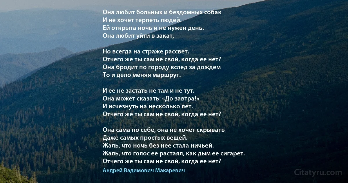 Она любит больных и бездомных собак
И не хочет терпеть людей.
Ей открыта ночь и не нужен день.
Она любит уйти в закат, 

Но всегда на страже рассвет.
Отчего же ты сам не свой, когда ее нет? 
Она бродит по городу вслед за дождем
То и дело меняя маршрут.

И ее не застать не там и не тут.
Она может сказать: «До завтра!» 
И исчезнуть на несколько лет.
Отчего же ты сам не свой, когда ее нет? 

Она сама по себе, она не хочет скрывать
Даже самых простых вещей.
Жаль, что ночь без нее стала ничьей.
Жаль, что голос ее растаял, как дым ее сигарет.
Отчего же ты сам не свой, когда ее нет? (Андрей Вадимович Макаревич)