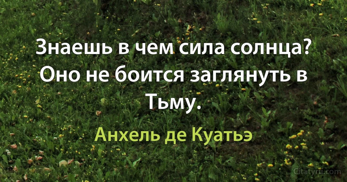 Знаешь в чем сила солнца? Оно не боится заглянуть в Тьму. (Анхель де Куатьэ)