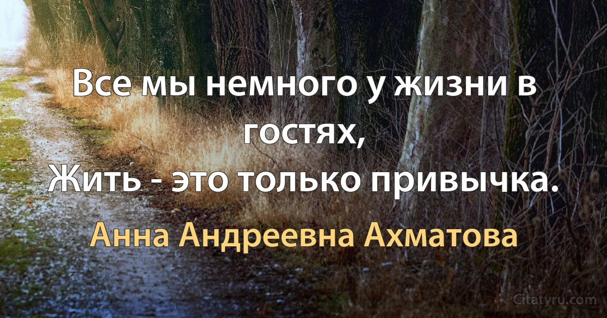 Все мы немного у жизни в гостях,
Жить - это только привычка. (Анна Андреевна Ахматова)