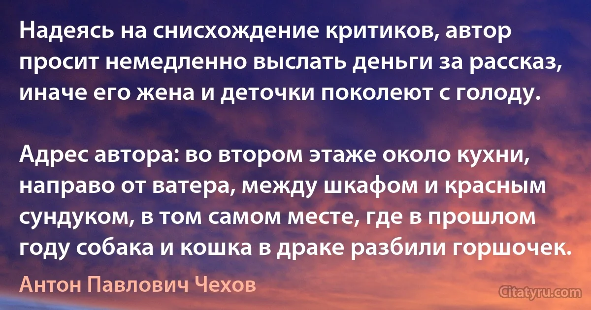 Надеясь на снисхождение критиков, автор просит немедленно выслать деньги за рассказ, иначе его жена и деточки поколеют с голоду.

Адрес автора: во втором этаже около кухни, направо от ватера, между шкафом и красным сундуком, в том самом месте, где в прошлом году собака и кошка в драке разбили горшочек. (Антон Павлович Чехов)