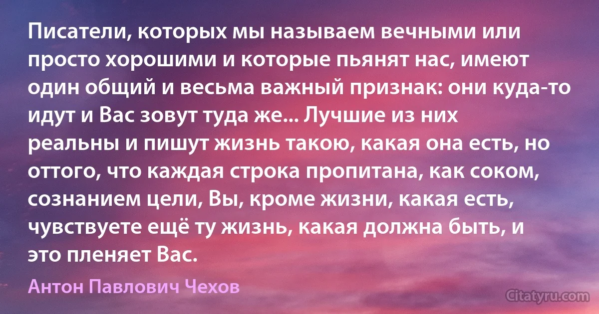 Писатели, которых мы называем вечными или просто хорошими и которые пьянят нас, имеют один общий и весьма важный признак: они куда-то идут и Вас зовут туда же... Лучшие из них реальны и пишут жизнь такою, какая она есть, но оттого, что каждая строка пропитана, как соком, сознанием цели, Вы, кроме жизни, какая есть, чувствуете ещё ту жизнь, какая должна быть, и это пленяет Вас. (Антон Павлович Чехов)