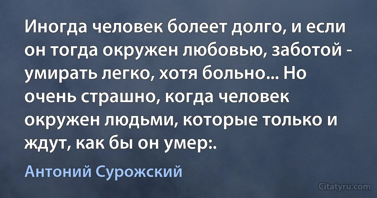 Иногда человек болеет долго, и если он тогда окружен любовью, заботой - умирать легко, хотя больно... Но очень страшно, когда человек окружен людьми, которые только и ждут, как бы он умер:. (Антоний Сурожский)