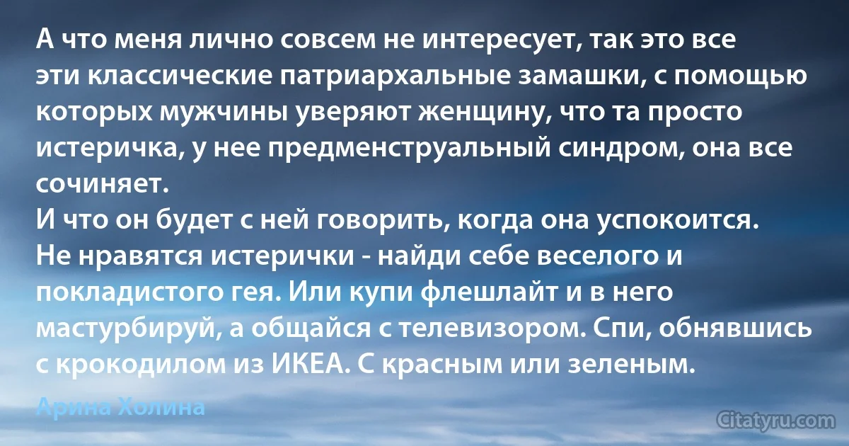 А что меня лично совсем не интересует, так это все эти классические патриархальные замашки, с помощью которых мужчины уверяют женщину, что та просто истеричка, у нее предменструальный синдром, она все сочиняет.
И что он будет с ней говорить, когда она успокоится.
Не нравятся истерички - найди себе веселого и покладистого гея. Или купи флешлайт и в него мастурбируй, а общайся с телевизором. Спи, обнявшись с крокодилом из ИКЕА. С красным или зеленым. (Арина Холина)