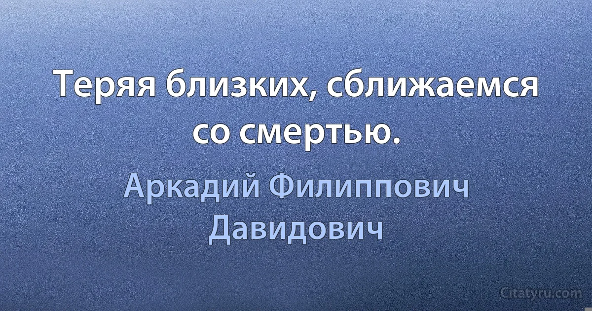 Теряя близких, сближаемся со смертью. (Аркадий Филиппович Давидович)