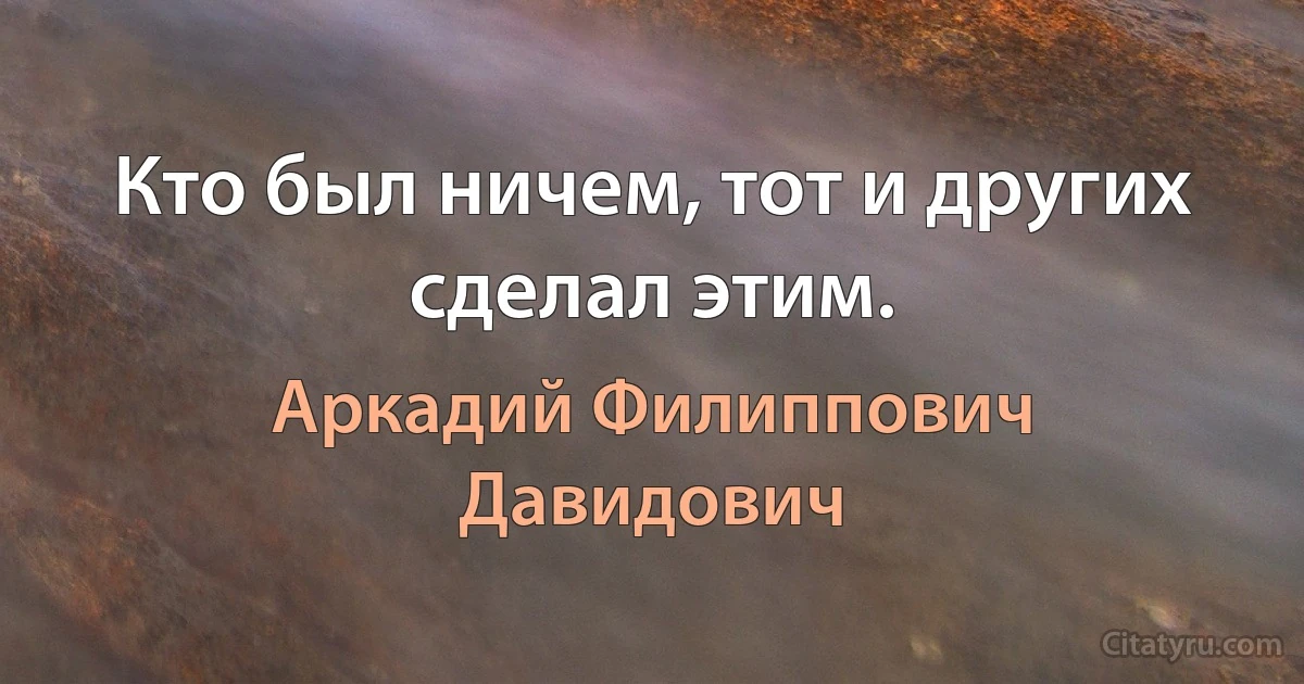 Кто был ничем, тот и других сделал этим. (Аркадий Филиппович Давидович)