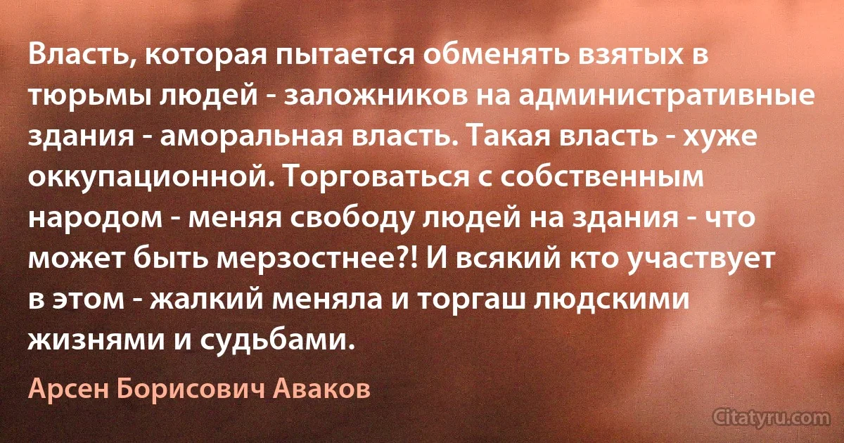 Власть, которая пытается обменять взятых в тюрьмы людей - заложников на административные здания - аморальная власть. Такая власть - хуже оккупационной. Торговаться с собственным народом - меняя свободу людей на здания - что может быть мерзостнее?! И всякий кто участвует в этом - жалкий меняла и торгаш людскими жизнями и судьбами. (Арсен Борисович Аваков)