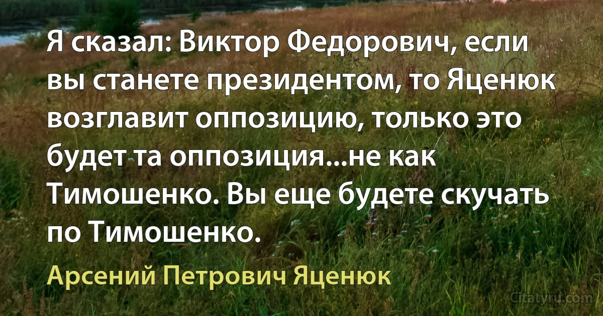 Я сказал: Виктор Федорович, если вы станете президентом, то Яценюк возглавит оппозицию, только это будет та оппозиция...не как Тимошенко. Вы еще будете скучать по Тимошенко. (Арсений Петрович Яценюк)