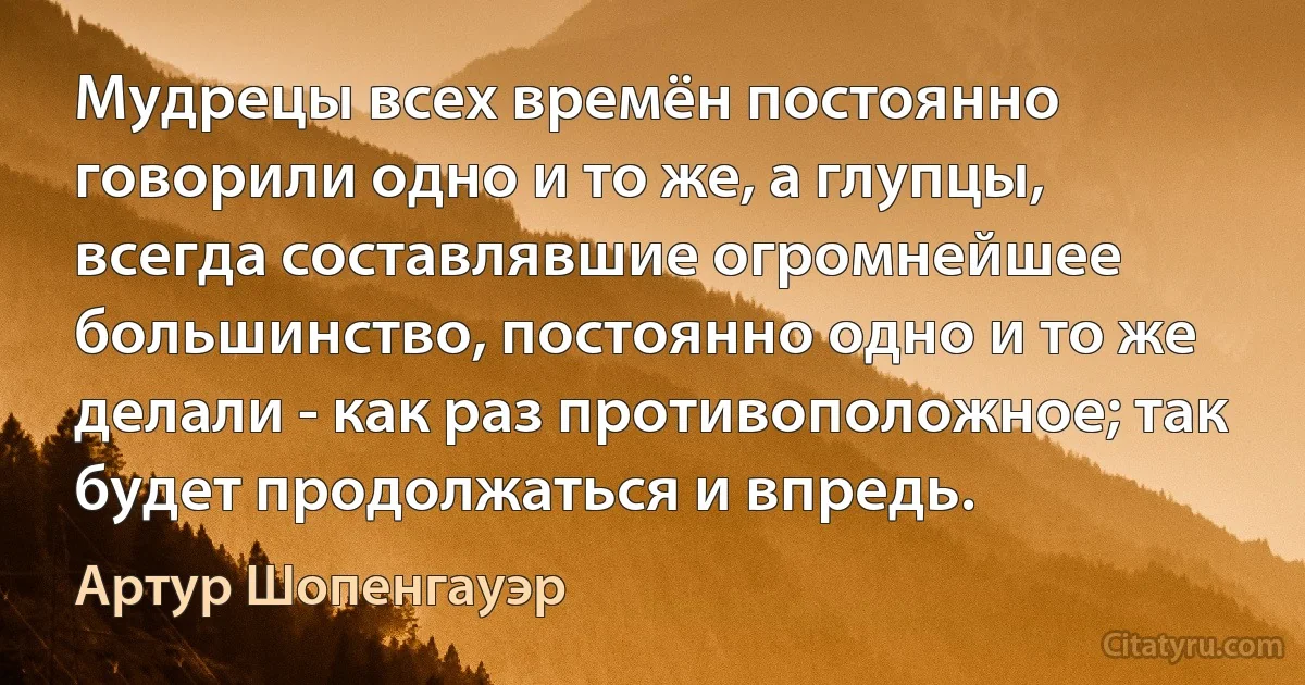 Мудрецы всех времён постоянно говорили одно и то же, а глупцы, всегда составлявшие огромнейшее большинство, постоянно одно и то же делали - как раз противоположное; так будет продолжаться и впредь. (Артур Шопенгауэр)