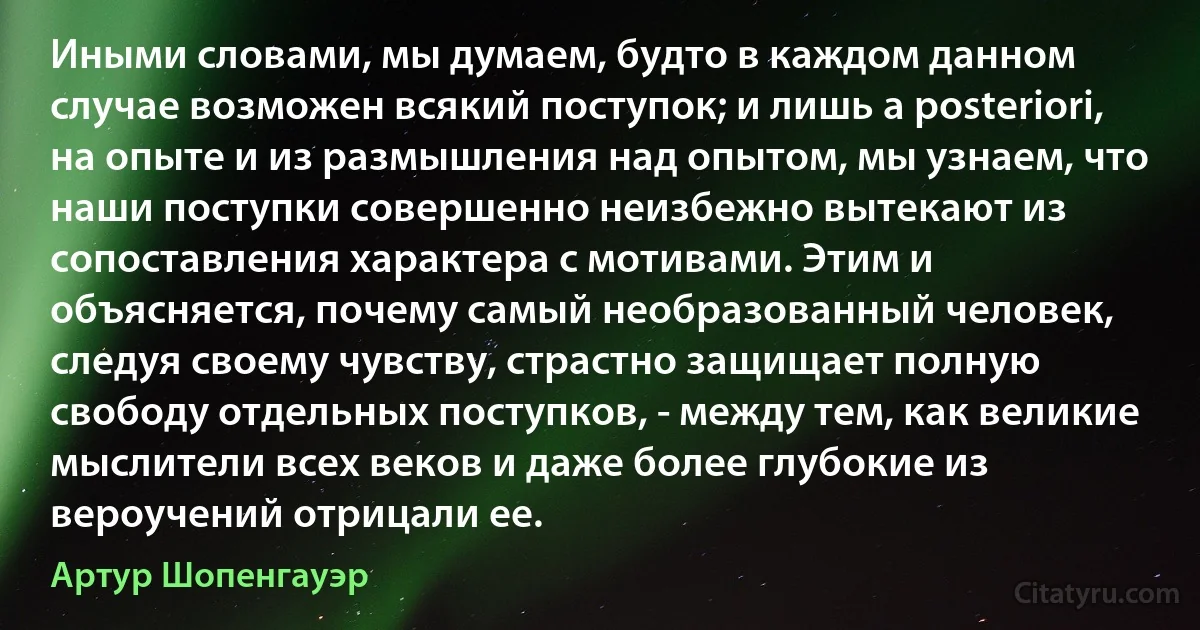 Иными словами, мы думаем, будто в каждом данном случае возможен всякий поступок; и лишь а pоstеriоri, на опыте и из размышления над опытом, мы узнаем, что наши поступки совершенно неизбежно вытекают из сопоставления характера с мотивами. Этим и объясняется, почему самый необразованный человек, следуя своему чувству, страстно защищает полную свободу отдельных поступков, - между тем, как великие мыслители всех веков и даже более глубокие из вероучений отрицали ее. (Артур Шопенгауэр)