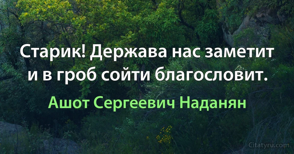 Старик! Держава нас заметит и в гроб сойти благословит. (Ашот Сергеевич Наданян)