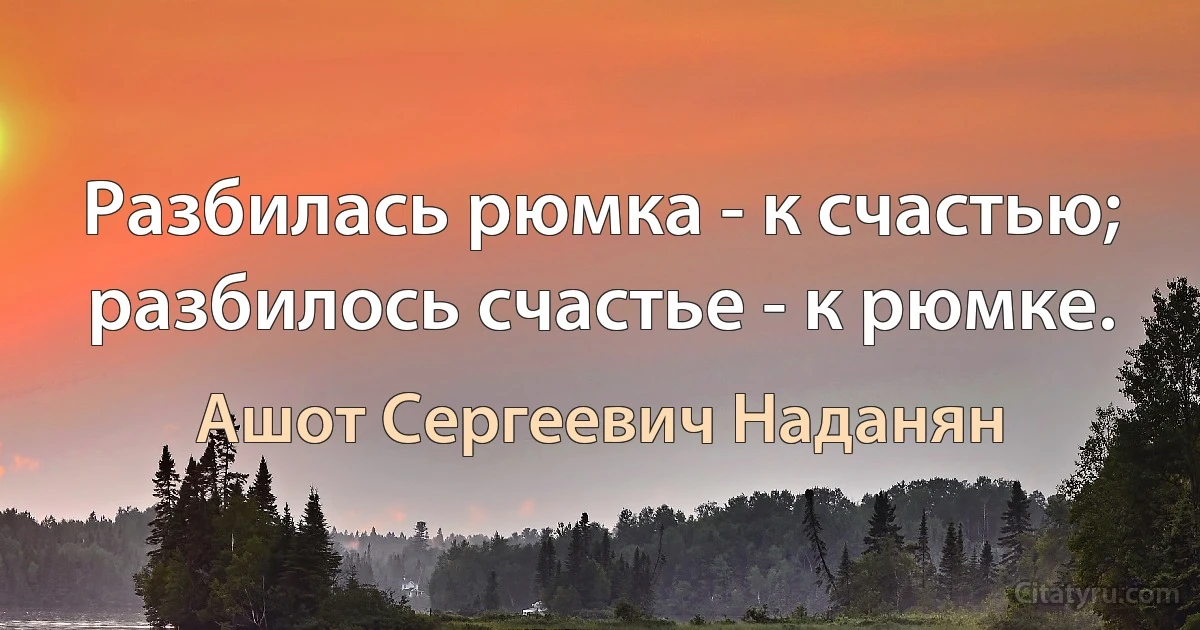 Разбилась рюмка - к счастью; разбилось счастье - к рюмке. (Ашот Сергеевич Наданян)