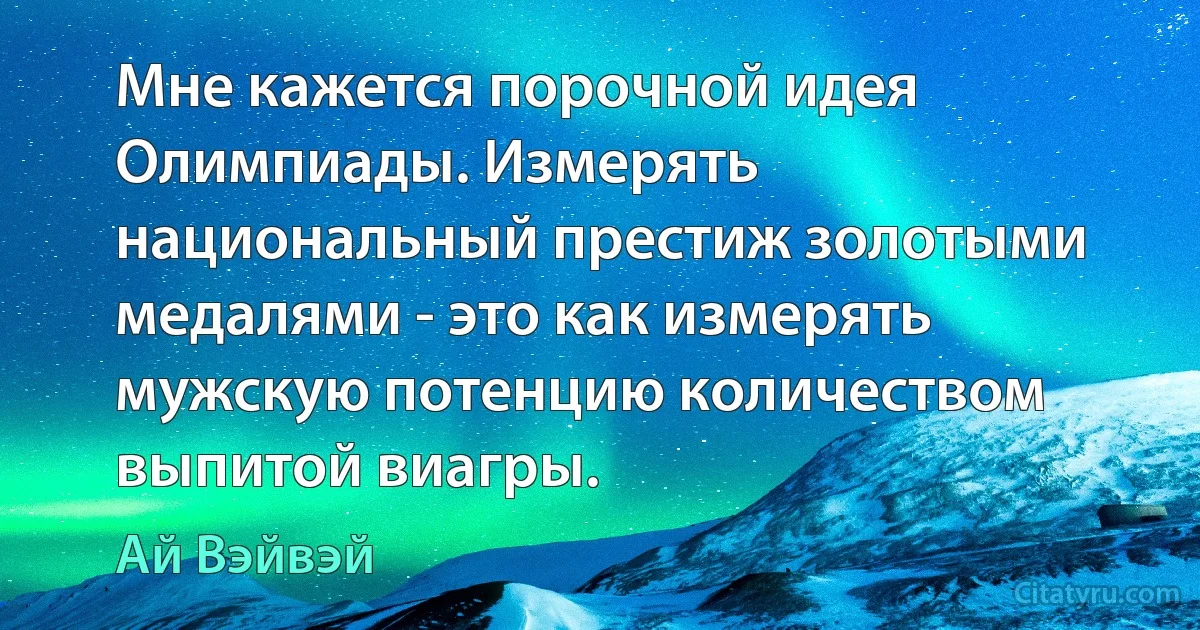 Мне кажется порочной идея Олимпиады. Измерять национальный престиж золотыми медалями - это как измерять мужскую потенцию количеством выпитой виагры. (Ай Вэйвэй)