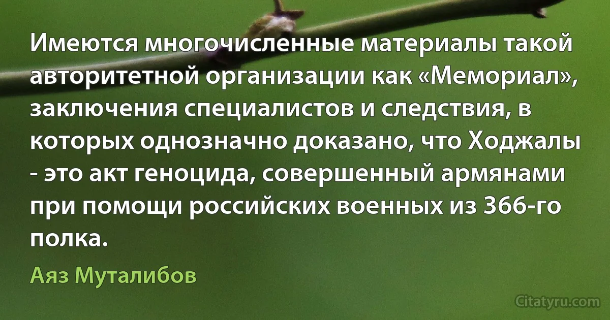 Имеются многочисленные материалы такой авторитетной организации как «Мемориал», заключения специалистов и следствия, в которых однозначно доказано, что Ходжалы - это акт геноцида, совершенный армянами при помощи российских военных из 366-го полка. (Аяз Муталибов)