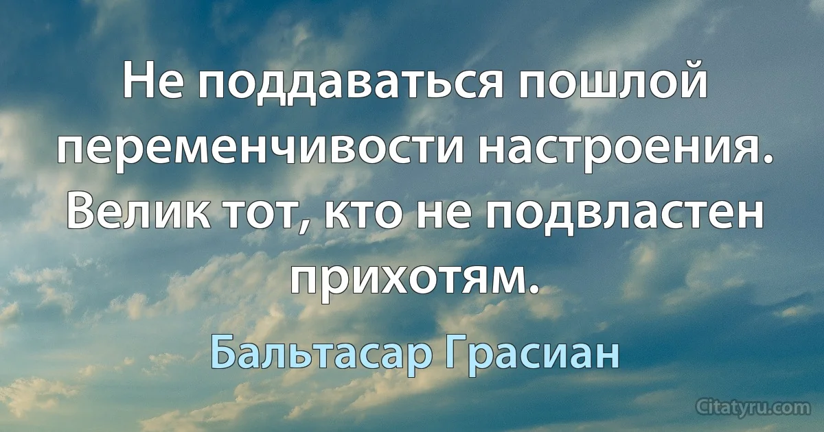 Не поддаваться пошлой переменчивости настроения. Велик тот, кто не подвластен прихотям. (Бальтасар Грасиан)