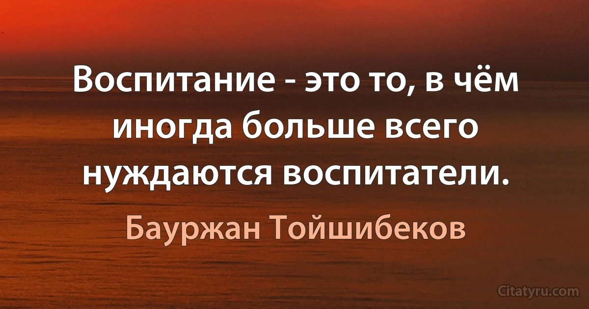 Воспитание - это то, в чём иногда больше всего нуждаются воспитатели. (Бауржан Тойшибеков)