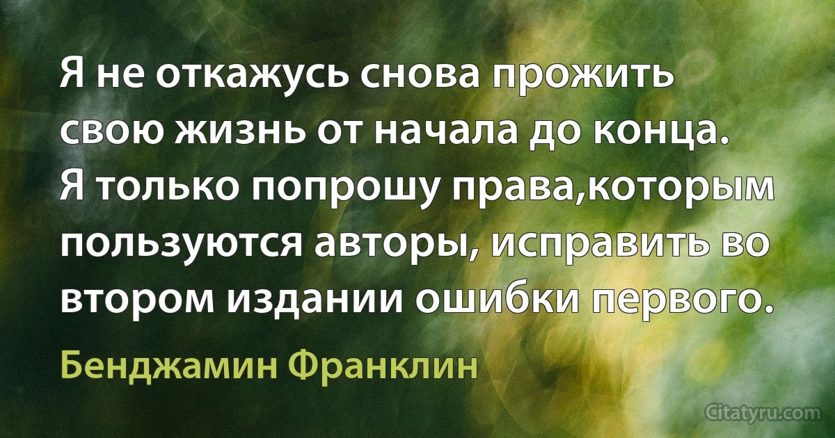 Я не откажусь снова прожить свою жизнь от начала до конца. Я только попрошу права,которым пользуются авторы, исправить во втором издании ошибки первого. (Бенджамин Франклин)