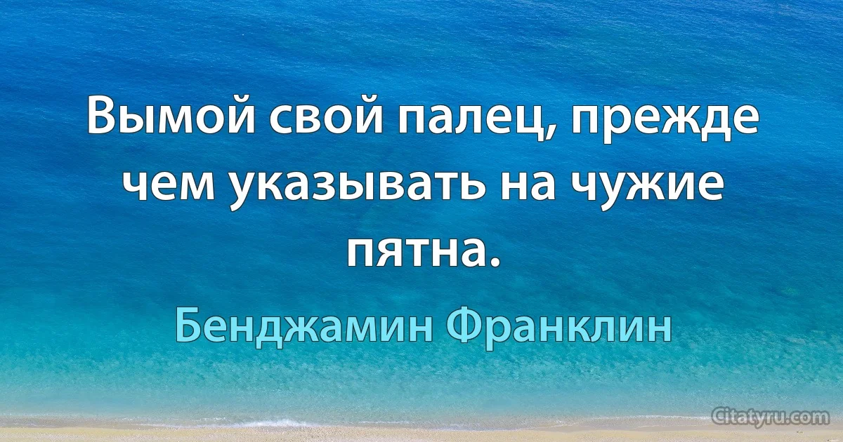 Вымой свой палец, прежде чем указывать на чужие пятна. (Бенджамин Франклин)