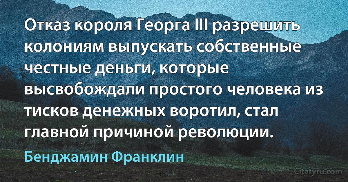 Отказ короля Георга III разрешить колониям выпускать собственные честные деньги, которые высвобождали простого человека из тисков денежных воротил, стал главной причиной революции. (Бенджамин Франклин)