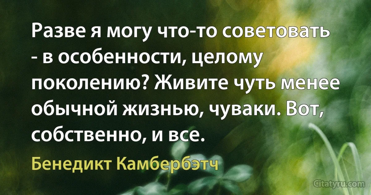 Разве я могу что-то советовать - в особенности, целому поколению? Живите чуть менее обычной жизнью, чуваки. Вот, собственно, и все. (Бенедикт Камбербэтч)