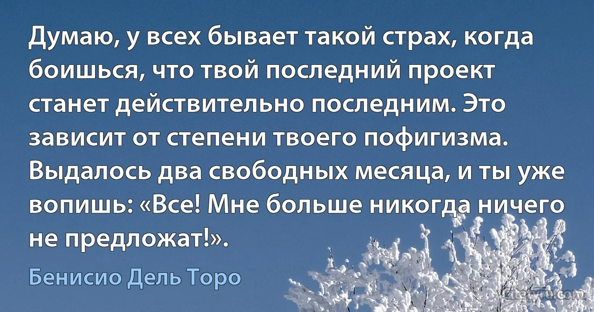 Думаю, у всех бывает такой страх, когда боишься, что твой последний проект станет действительно последним. Это зависит от степени твоего пофигизма. Выдалось два свободных месяца, и ты уже вопишь: «Все! Мне больше никогда ничего не предложат!». (Бенисио Дель Торо)