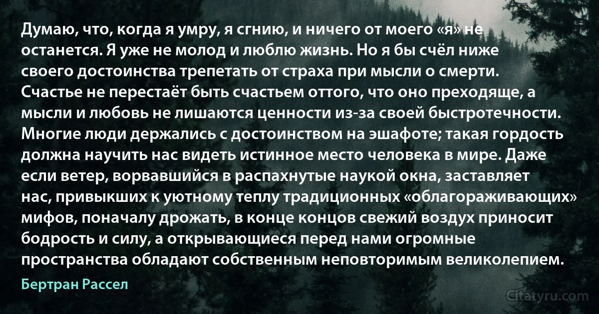 Думаю, что, когда я умру, я сгнию, и ничего от моего «я» не останется. Я уже не молод и люблю жизнь. Но я бы счёл ниже своего достоинства трепетать от страха при мысли о смерти. Счастье не перестаёт быть счастьем оттого, что оно преходяще, а мысли и любовь не лишаются ценности из-за своей быстротечности. Многие люди держались с достоинством на эшафоте; такая гордость должна научить нас видеть истинное место человека в мире. Даже если ветер, ворвавшийся в распахнутые наукой окна, заставляет нас, привыкших к уютному теплу традиционных «облагораживающих» мифов, поначалу дрожать, в конце концов свежий воздух приносит бодрость и силу, а открывающиеся перед нами огромные пространства обладают собственным неповторимым великолепием. (Бертран Рассел)