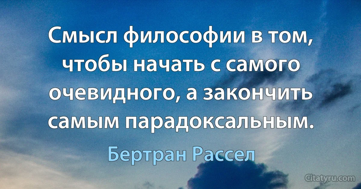 Смысл философии в том, чтобы начать с самого очевидного, а закончить самым парадоксальным. (Бертран Рассел)