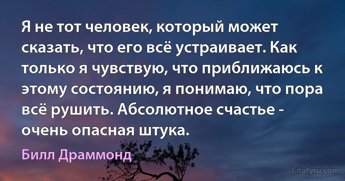 Я не тот человек, который может сказать, что его всё устраивает. Как только я чувствую, что приближаюсь к этому состоянию, я понимаю, что пора всё рушить. Абсолютное счастье - очень опасная штука. (Билл Драммонд)