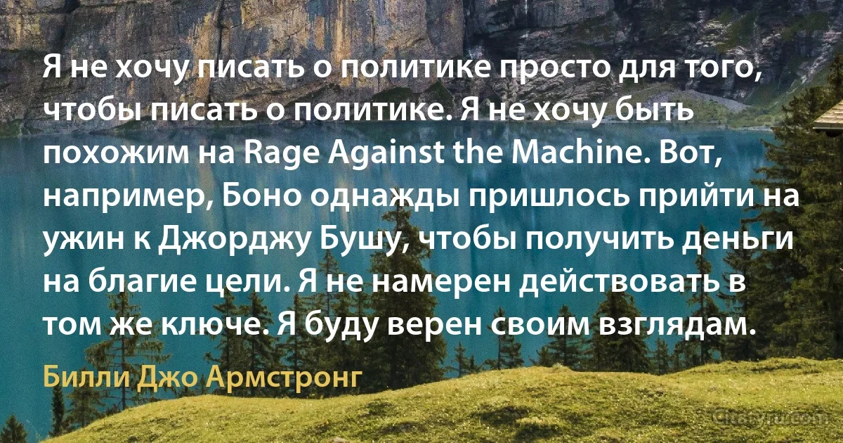 Я не хочу писать о политике просто для того, чтобы писать о политике. Я не хочу быть похожим на Rage Against the Machine. Вот, например, Боно однажды пришлось прийти на ужин к Джорджу Бушу, чтобы получить деньги на благие цели. Я не намерен действовать в том же ключе. Я буду верен своим взглядам. (Билли Джо Армстронг)