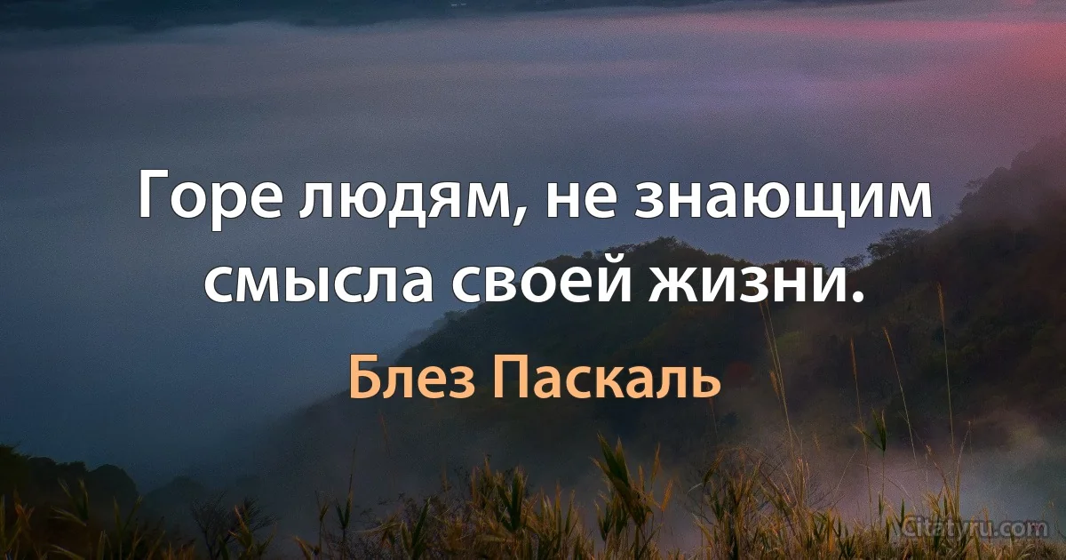 Горе людям, не знающим смысла своей жизни. (Блез Паскаль)