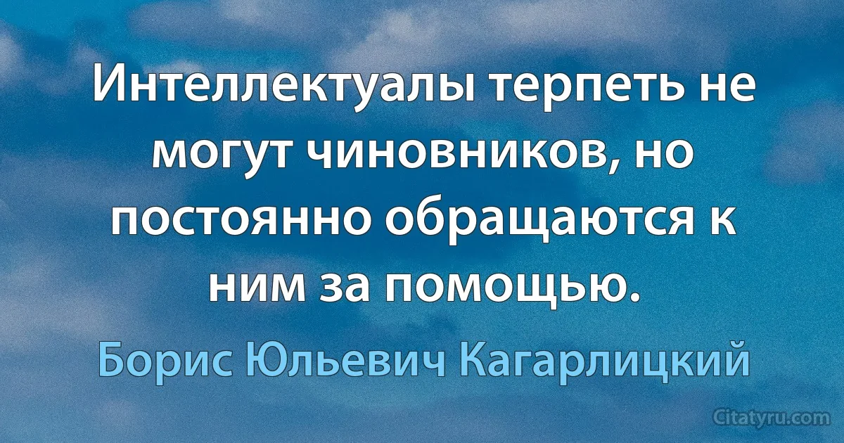 Интеллектуалы терпеть не могут чиновников, но постоянно обращаются к ним за помощью. (Борис Юльевич Кагарлицкий)