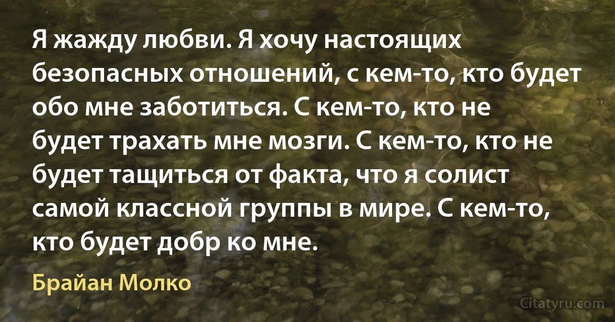 Я жажду любви. Я хочу настоящих безопасных отношений, с кем-то, кто будет обо мне заботиться. С кем-то, кто не будет трахать мне мозги. С кем-то, кто не будет тащиться от факта, что я солист самой классной группы в мире. С кем-то, кто будет добр ко мне. (Брайан Молко)