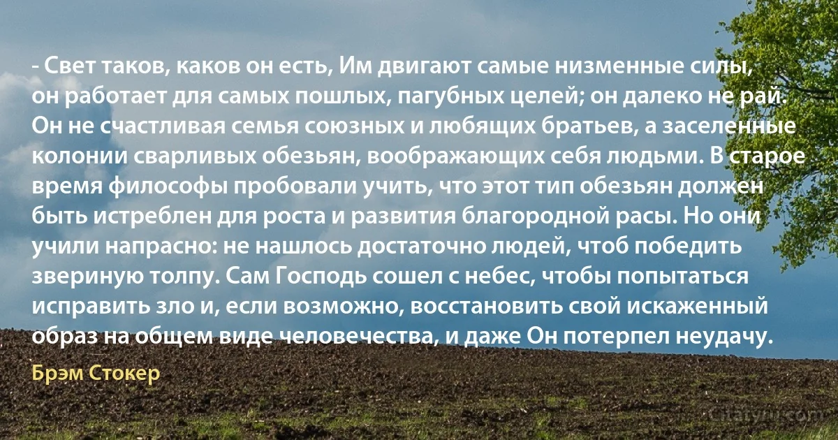 - Свет таков, каков он есть, Им двигают самые низменные силы, он работает для самых пошлых, пагубных целей; он далеко не рай. Он не счастливая семья союзных и любящих братьев, а заселенные колонии сварливых обезьян, воображающих себя людьми. В старое время философы пробовали учить, что этот тип обезьян должен быть истреблен для роста и развития благородной расы. Но они учили напрасно: не нашлось достаточно людей, чтоб победить звериную толпу. Сам Господь сошел с небес, чтобы попытаться исправить зло и, если возможно, восстановить свой искаженный образ на общем виде человечества, и даже Он потерпел неудачу. (Брэм Стокер)