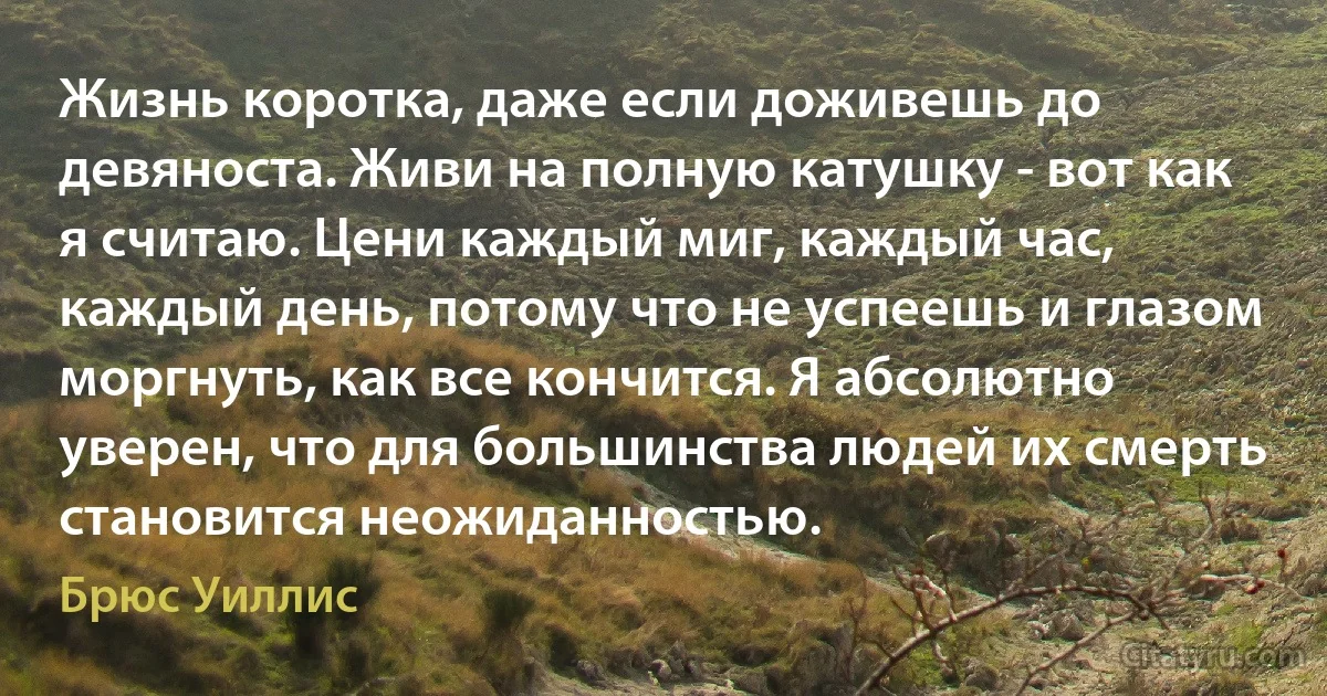 Жизнь коротка, даже если доживешь до девяноста. Живи на полную катушку - вот как я считаю. Цени каждый миг, каждый час, каждый день, потому что не успеешь и глазом моргнуть, как все кончится. Я абсолютно уверен, что для большинства людей их смерть становится неожиданностью. (Брюс Уиллис)