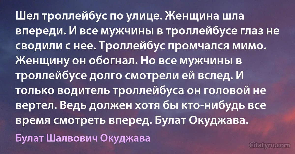 Шел троллейбус по улице. Женщина шла впереди. И все мужчины в троллейбусе глаз не сводили с нее. Троллейбус промчался мимо. Женщину он обогнал. Но все мужчины в троллейбусе долго смотрели ей вслед. И только водитель троллейбуса он головой не вертел. Ведь должен хотя бы кто-нибудь все время смотреть вперед. Булат Окуджава. (Булат Шалвович Окуджава)