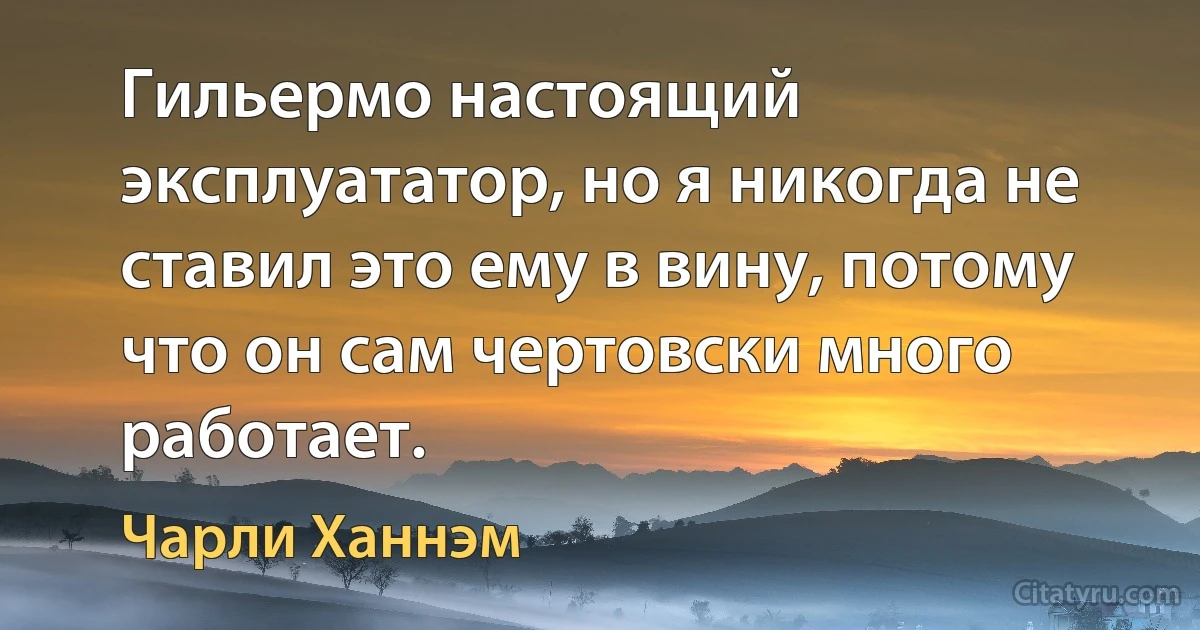 Гильермо настоящий эксплуататор, но я никогда не ставил это ему в вину, потому что он сам чертовски много работает. (Чарли Ханнэм)