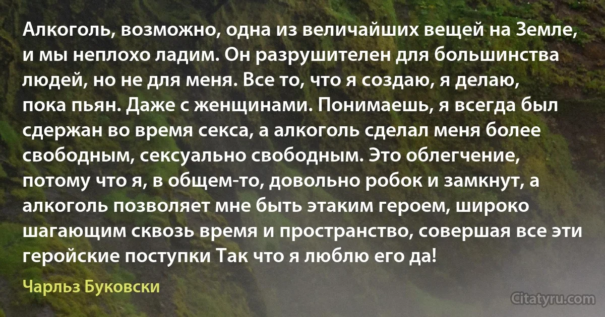 Алкоголь, возможно, одна из величайших вещей на Земле, и мы неплохо ладим. Он разрушителен для большинства людей, но не для меня. Все то, что я создаю, я делаю, пока пьян. Даже с женщинами. Понимаешь, я всегда был сдержан во время секса, а алкоголь сделал меня более свободным, сексуально свободным. Это облегчение, потому что я, в общем-то, довольно робок и замкнут, а алкоголь позволяет мне быть этаким героем, широко шагающим сквозь время и пространство, совершая все эти геройские поступки Так что я люблю его да! (Чарльз Буковски)