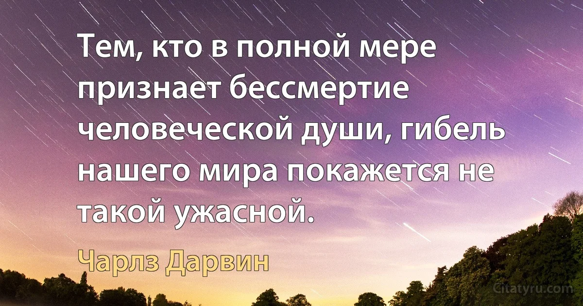 Тем, кто в полной мере признает бессмертие человеческой души, гибель нашего мира покажется не такой ужасной. (Чарлз Дарвин)