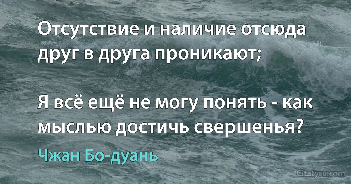 Отсутствие и наличие отсюда друг в друга проникают;

Я всё ещё не могу понять - как мыслью достичь свершенья? (Чжан Бо-дуань)