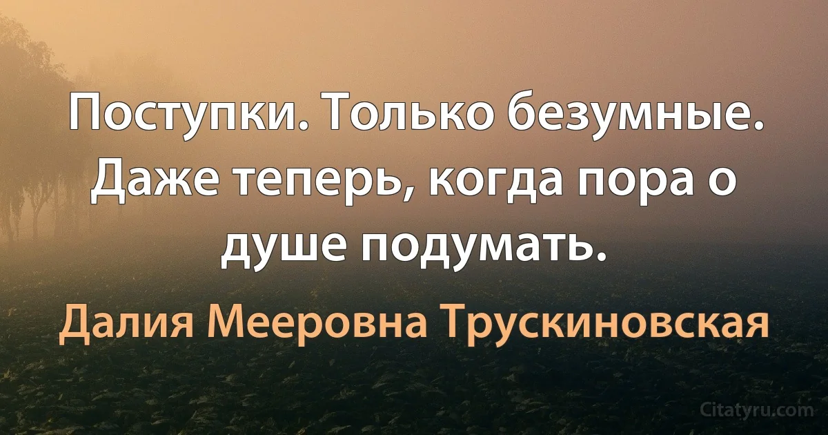 Поступки. Только безумные. Даже теперь, когда пора о душе подумать. (Далия Мееровна Трускиновская)