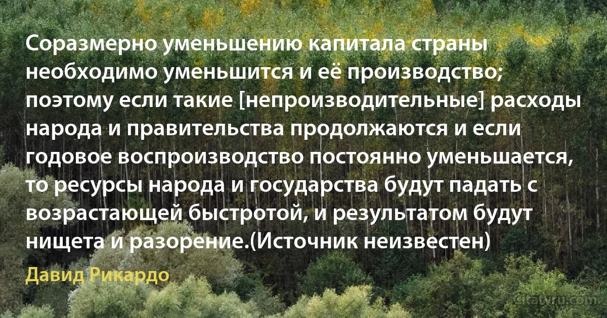 Соразмерно уменьшению капитала страны необходимо уменьшится и её производство; поэтому если такие [непроизводительные] расходы народа и правительства продолжаются и если годовое воспроизводство постоянно уменьшается, то ресурсы народа и государства будут падать с возрастающей быстротой, и результатом будут нищета и разорение.(Источник неизвестен) (Давид Рикардо)