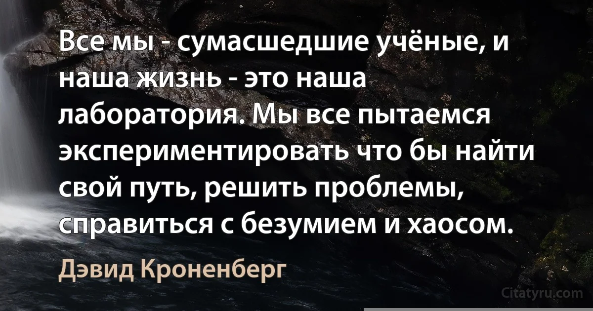 Все мы - сумаcшедшие учёные, и наша жизнь - это наша лаборатория. Мы все пытаемся экспериментировать что бы найти свой путь, решить проблемы, справиться с безумием и хаосом. (Дэвид Кроненберг)